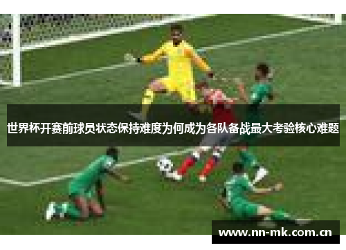 世界杯开赛前球员状态保持难度为何成为各队备战最大考验核心难题