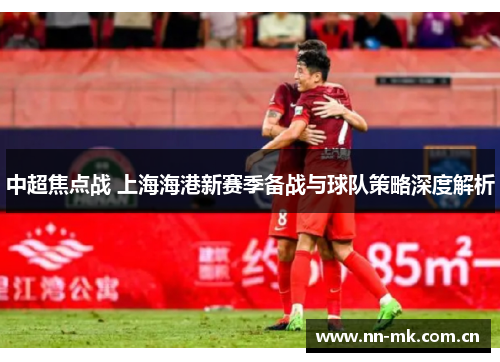 中超焦点战 上海海港新赛季备战与球队策略深度解析